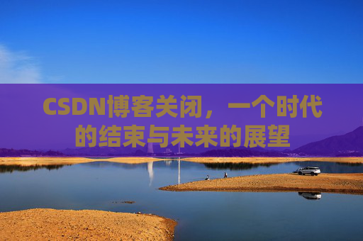 CSDN博客关闭，一个时代的结束与未来的展望